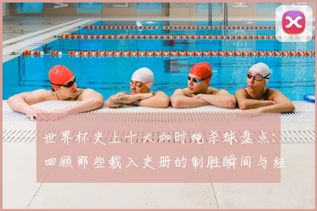 世界杯史上十大加时绝杀球盘点：回顾那些载入史册的制胜瞬间与经典时刻