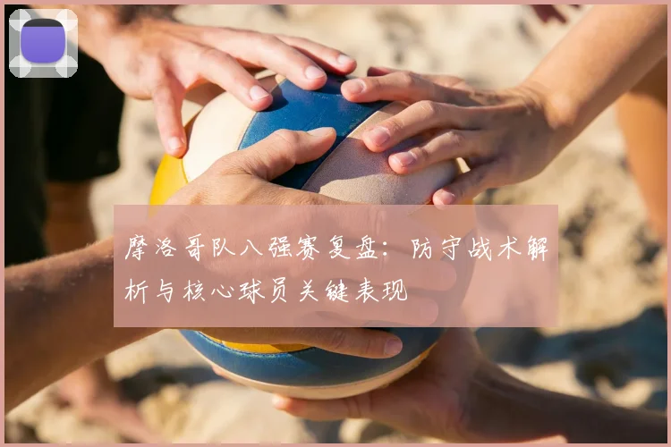 摩洛哥队八强赛复盘:防守战术解析与核心球员关键表现
