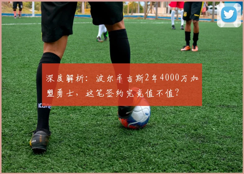 深度解析：波尔辛吉斯2年4000万加盟勇士，这笔签约究竟值不值？