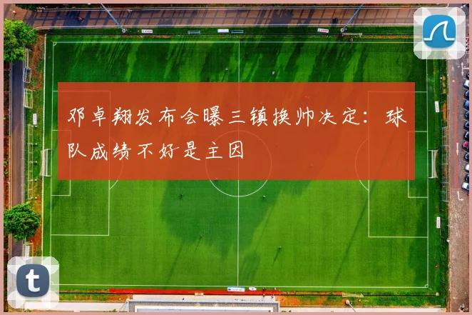 邓卓翔发布会曝三镇换帅决定：球队成绩不好是主因