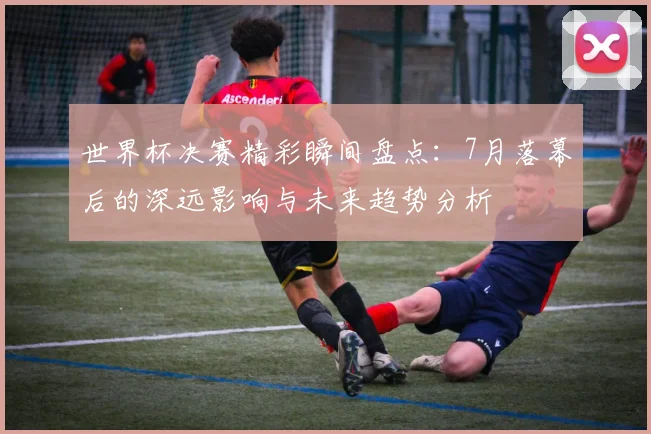 世界杯决赛精彩瞬间盘点:7月落幕后的深远影响与未来趋势分析