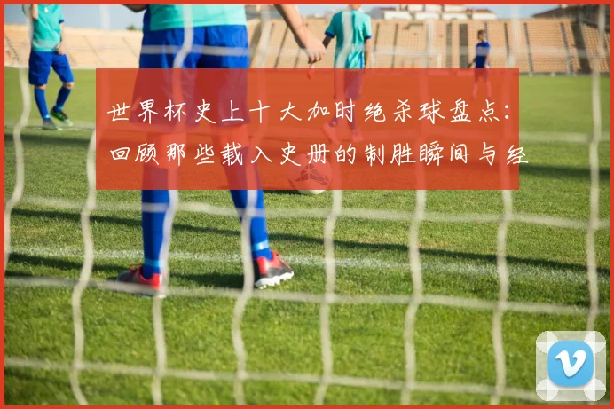 世界杯史上十大加时绝杀球盘点:回顾那些载入史册的制胜瞬间与经典时刻