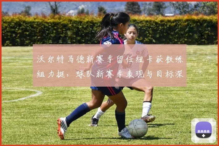 沃尔特马德新赛季留任纽卡获教练组力挺,球队新赛季表现与目标深度解析