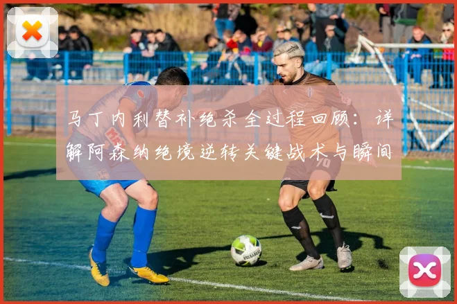 马丁内利替补绝杀全过程回顾:详解阿森纳绝境逆转关键战术与瞬间